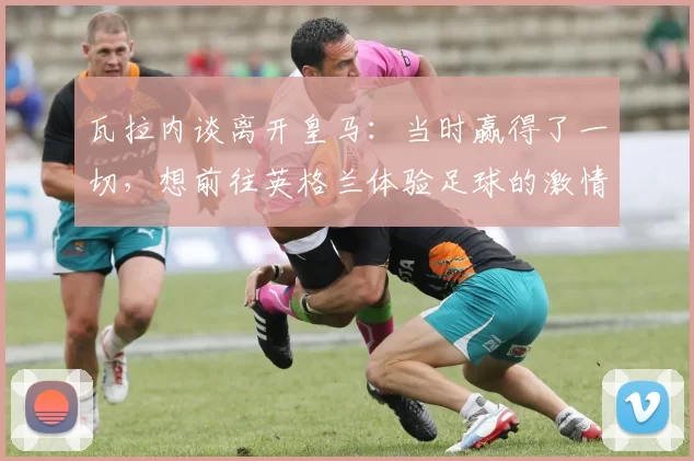 瓦拉内谈离开皇马：当时赢得了一切，想前往英格兰体验足球的激情