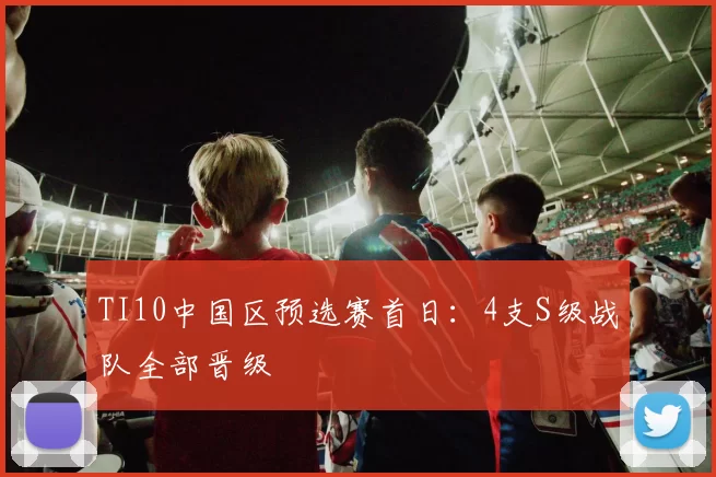 TI10中国区预选赛首日：4支S级战队全部晋级