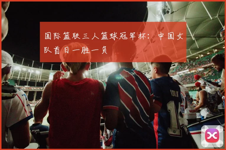 国际篮联三人篮球冠军杯：中国女队首日一胜一负