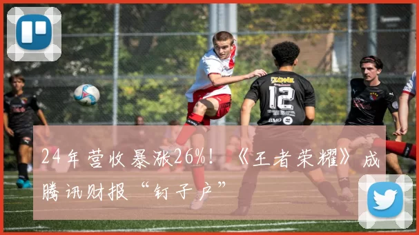 24年营收暴涨26%！《王者荣耀》成腾讯财报“钉子户”