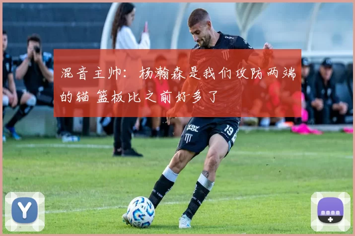 混音主帅：杨瀚森是我们攻防两端的锚 篮板比之前好多了