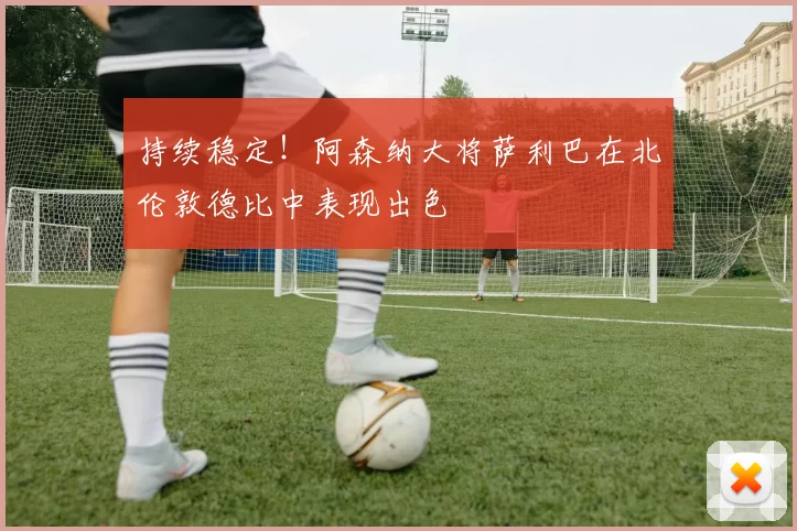 持续稳定！阿森纳大将萨利巴在北伦敦德比中表现出色