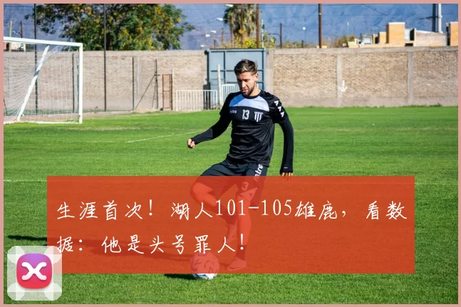 生涯首次！湖人101-105雄鹿，看数据：他是头号罪人！