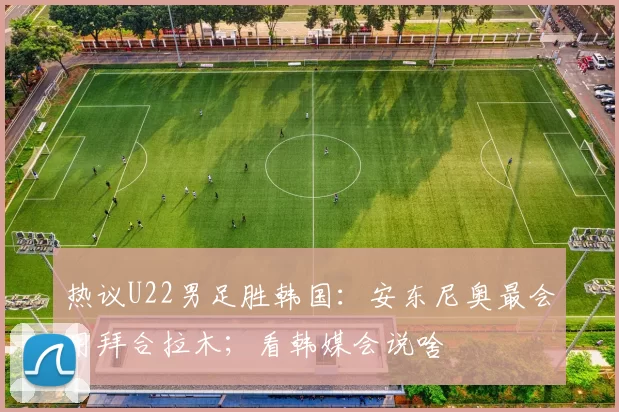热议U22男足胜韩国：安东尼奥最会用拜合拉木；看韩媒会说啥