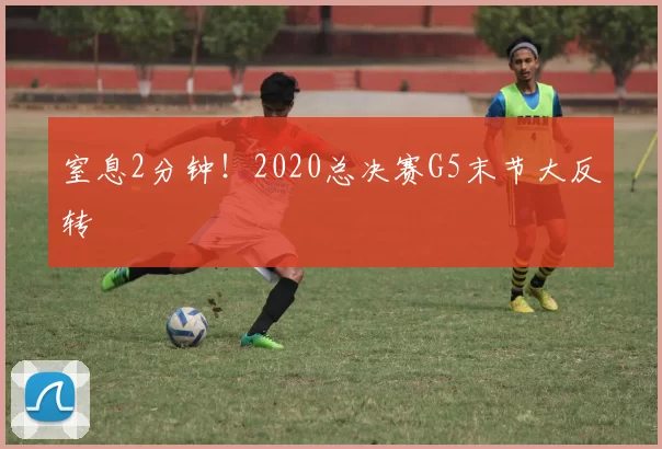 窒息2分钟！2020总决赛G5末节大反转
