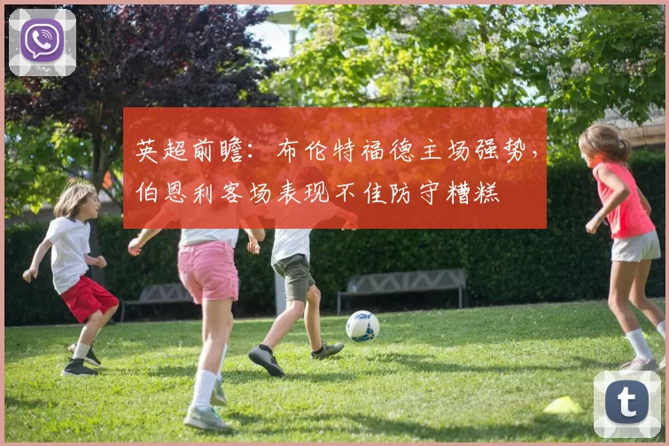 英超前瞻：布伦特福德主场强势，伯恩利客场表现不佳防守糟糕