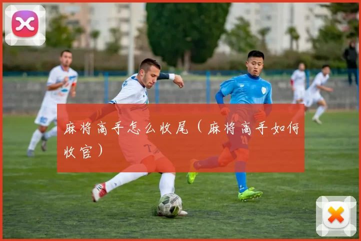 麻将高手怎么收尾（麻将高手如何收官）