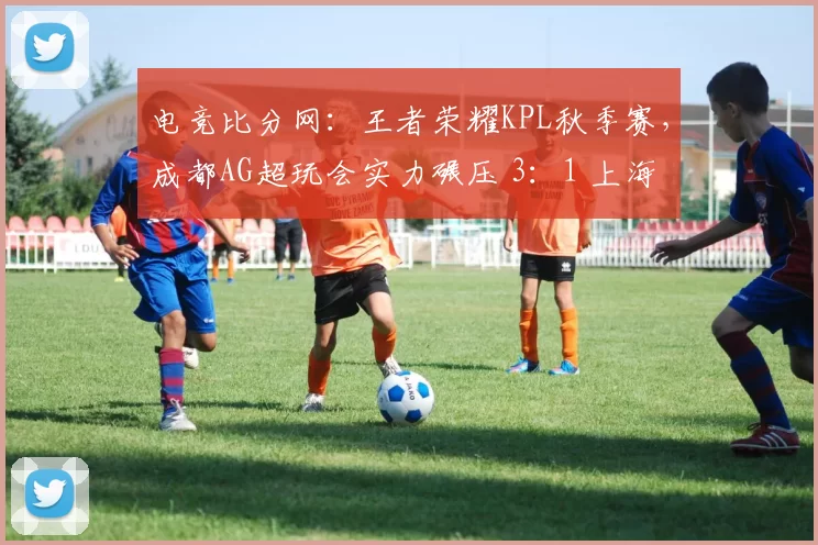 电竞比分网：王者荣耀KPL秋季赛，成都AG超玩会实力碾压 3：1 上海EDG.M