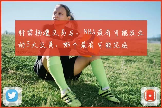 特雷杨遭交易后，NBA最有可能发生的5大交易，哪个最有可能完成