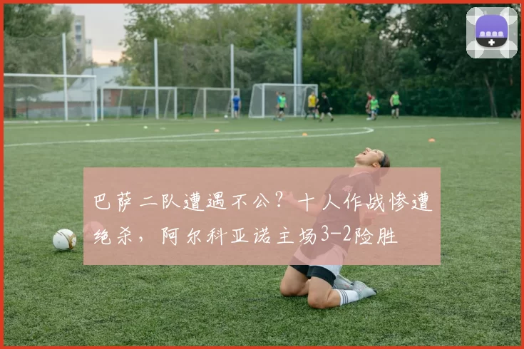 巴萨二队遭遇不公？十人作战惨遭绝杀，阿尔科亚诺主场3-2险胜