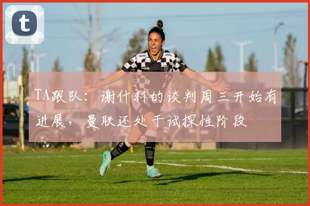 TA跟队：谢什科的谈判周三开始有进展，曼联还处于试探性阶段