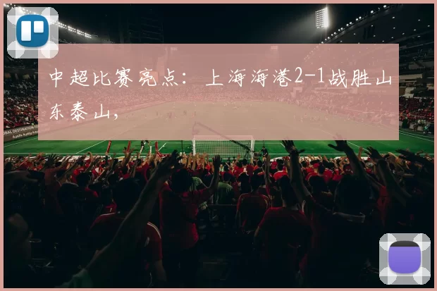中超比赛亮点：上海海港2-1战胜山东泰山,