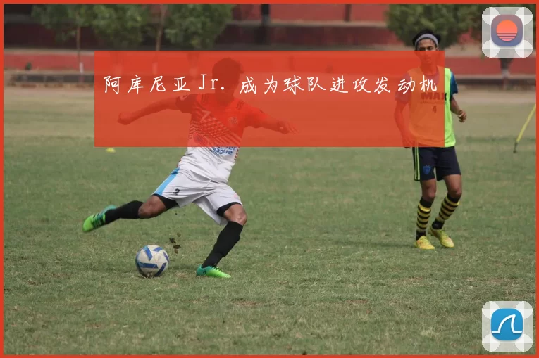 阿库尼亚 Jr. 成为球队进攻发动机