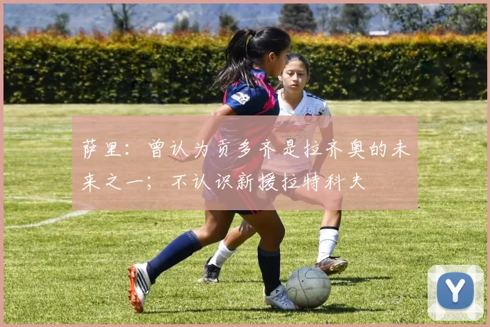 萨里：曾认为贡多齐是拉齐奥的未来之一；不认识新援拉特科夫