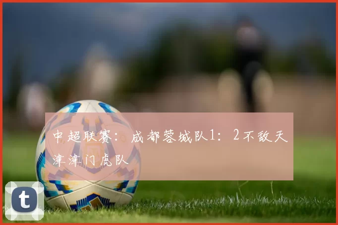 中超联赛：成都蓉城队1：2不敌天津津门虎队
