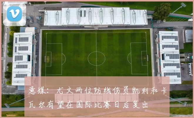意媒：尤文两位防线伤员凯利和卡瓦尔有望在国际比赛日后复出