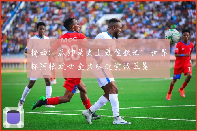 梅西：瓜帅是史上最佳教练；世界杯阿根廷会全力以赴尝试卫冕