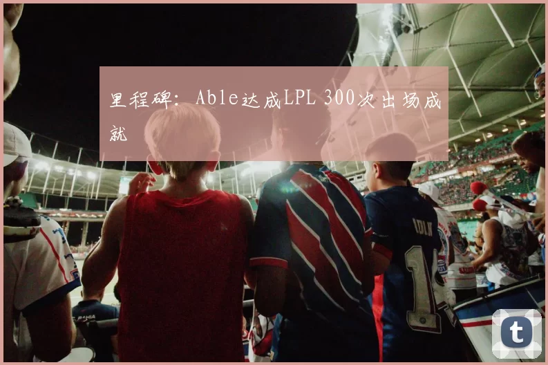 里程碑：Able达成LPL 300次出场成就