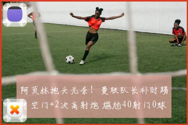 阿莫林抱头无奈！曼联队长补时踢飞空门+2次高射炮 尴尬40射门0球