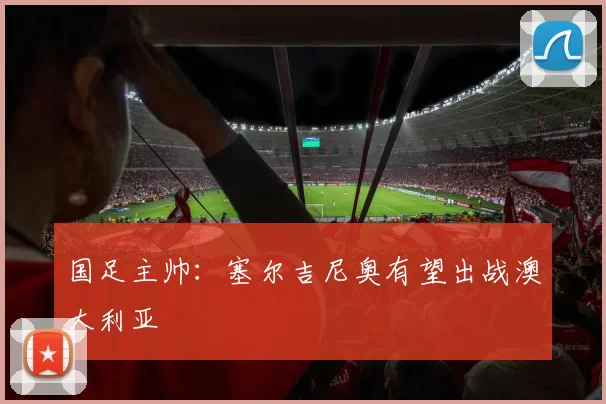 国足主帅：塞尔吉尼奥有望出战澳大利亚