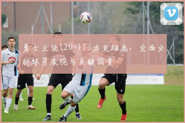 勇士主场120-113力克雄鹿，全面分析球员表现与关键因素