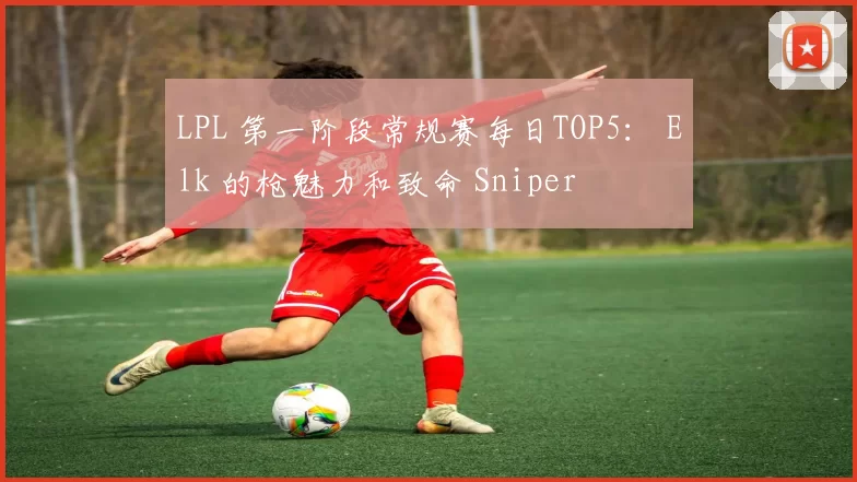 LPL 第一阶段常规赛每日TOP5： Elk 的枪魅力和致命 Sniper
