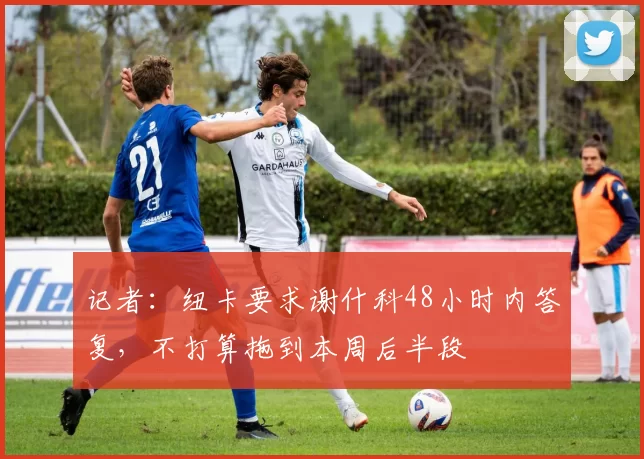 记者：纽卡要求谢什科48小时内答复，不打算拖到本周后半段