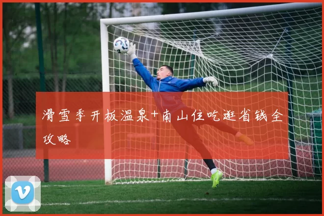 滑雪季开板温泉+南山住吃逛省钱全攻略