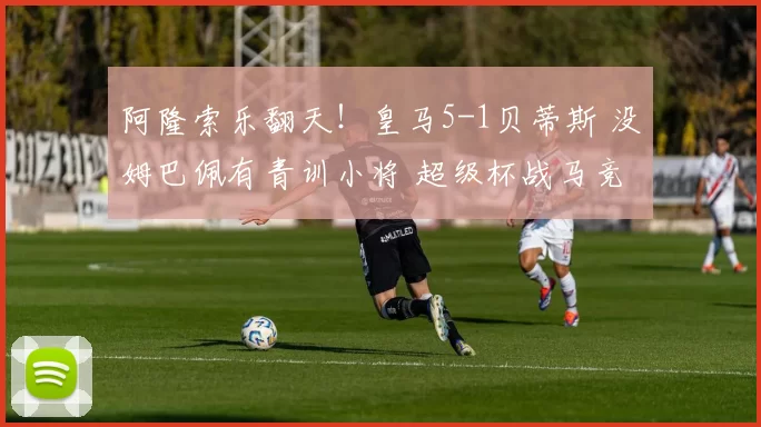 阿隆索乐翻天！皇马5-1贝蒂斯 没姆巴佩有青训小将 超级杯战马竞