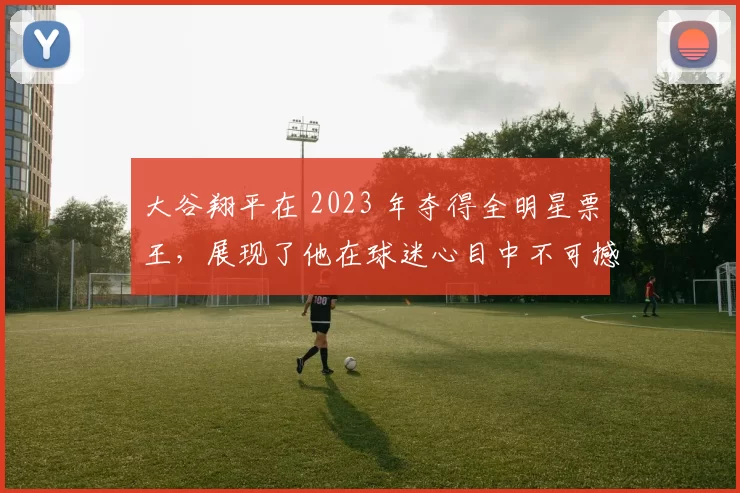 大谷翔平在 2023 年夺得全明星票王，展现了他在球迷心目中不可撼动的地位