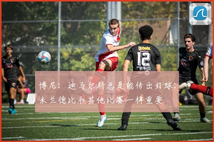 博尼：迪马尔科总是能传出好球；米兰德比和其他比赛一样重要
