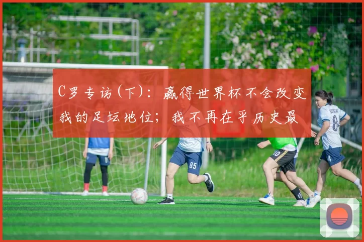 C罗专访(下)：赢得世界杯不会改变我的足坛地位；我不再在乎历史最佳