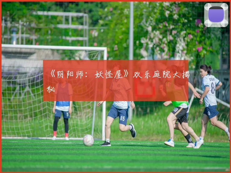 《阴阳师：妖怪屋》欢乐庭院大揭秘