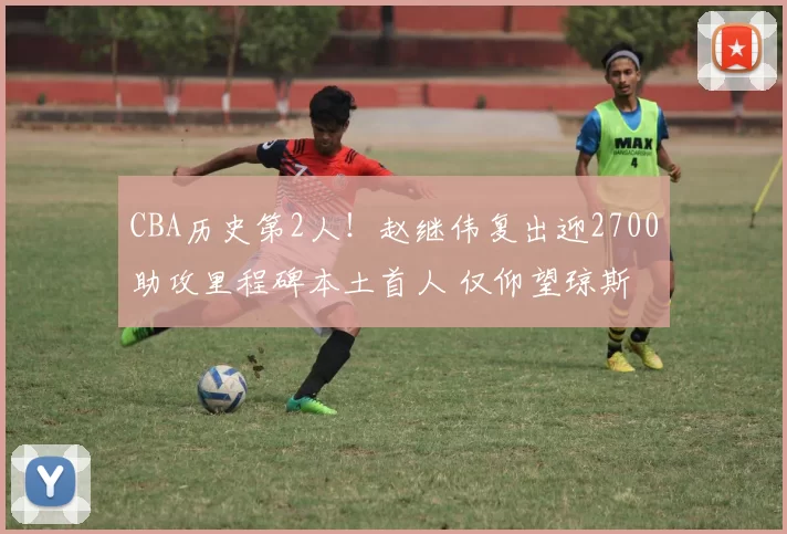 CBA历史第2人！赵继伟复出迎2700助攻里程碑本土首人 仅仰望琼斯