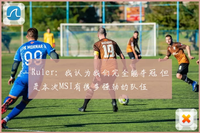 Ruler：我认为我们完全能夺冠 但是本次MSI有很多强劲的队伍