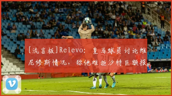 [流言板]Relevo：皇马球员讨论维尼修斯情况，称他难拒沙特巨额报价18亮56回复