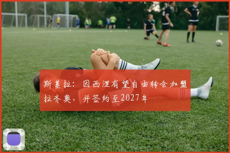 斯基拉：因西涅有望自由转会加盟拉齐奥，并签约至2027年