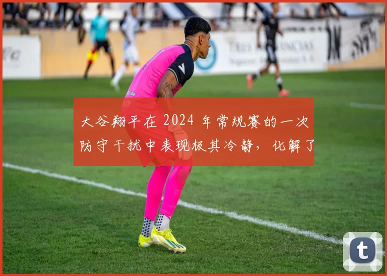 大谷翔平在 2024 年常规赛的一次防守干扰中表现极其冷静，化解了球队危机