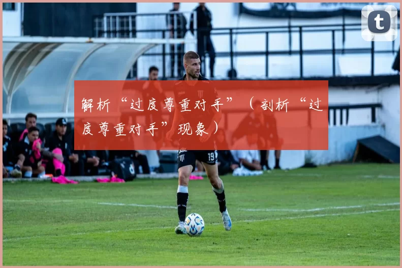 解析“过度尊重对手”（剖析“过度尊重对手”现象）