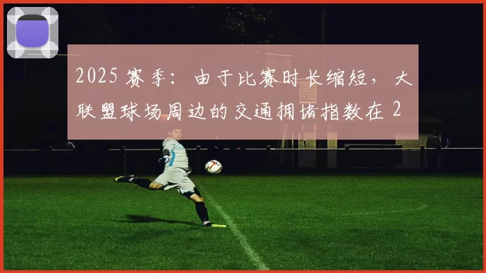 2025 赛季：由于比赛时长缩短，大联盟球场周边的交通拥堵指数在 2025 年下降了 15%
