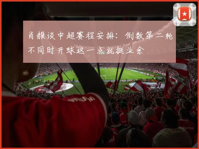 肖赧谈中超赛程安排：倒数第二轮不同时开球这一点就挺业余