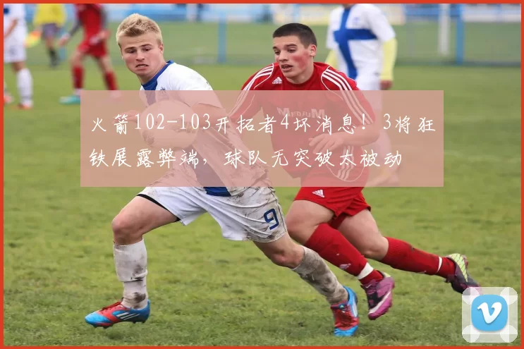 火箭102-103开拓者4坏消息！3将狂铁展露弊端，球队无突破太被动
