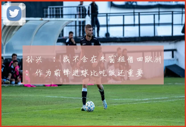 孙兴慜：我不会在冬窗租借回欧洲；作为前锋进球比吃饭还重要