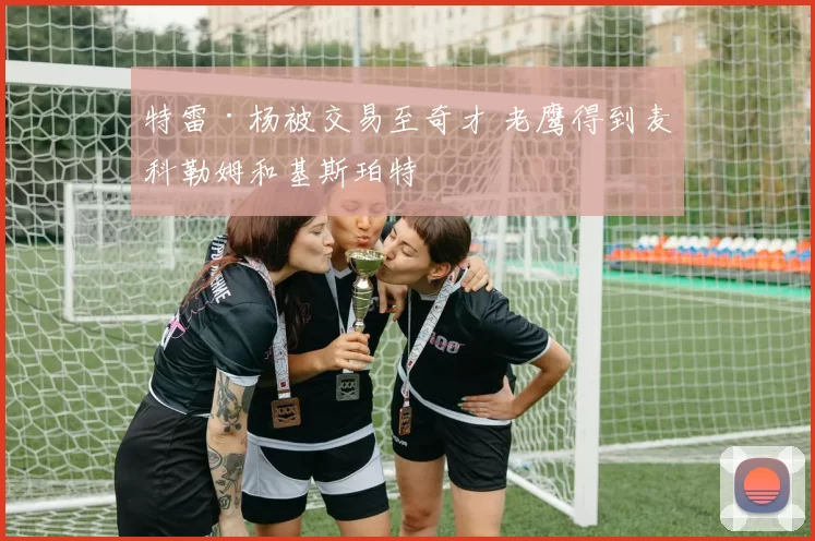 特雷·杨被交易至奇才 老鹰得到麦科勒姆和基斯珀特