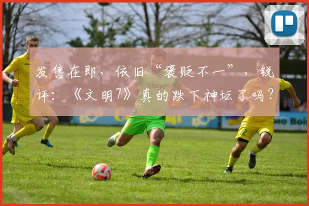 发售在即，依旧“褒贬不一”，锐评：《文明7》真的跌下神坛了吗？